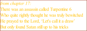 from chapter 17: There was an assassin called Turpentine 6  Who quite rightly thought he was truly bewitched  He prayed to the Lord, ‘Let's call it a draw’  But only found Satan still up to his tricks
