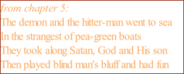 from chapter 5: The demon and the hitter-man went to sea In the strangest of pea-green boats They took along Satan, God and His son Then played blind man's bluff and had fun